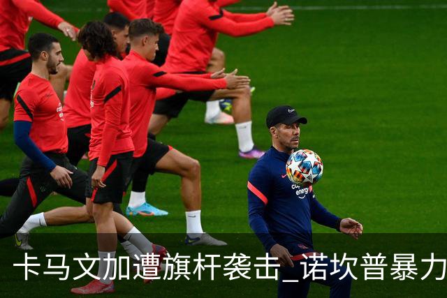 卡马文加遭旗杆袭击 诺坎普暴力事件背后的足球安全隐忧